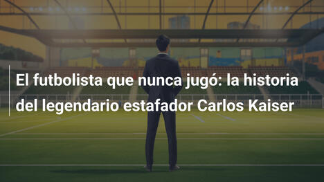 El futbolista que nunca jugó: la historia del legendario estafador Carlos Kaiser