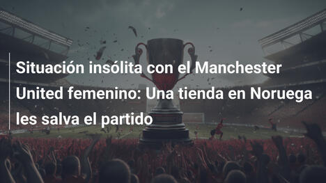 Situación insólita con el Manchester United femenino: Una tienda en Noruega les salva el partido