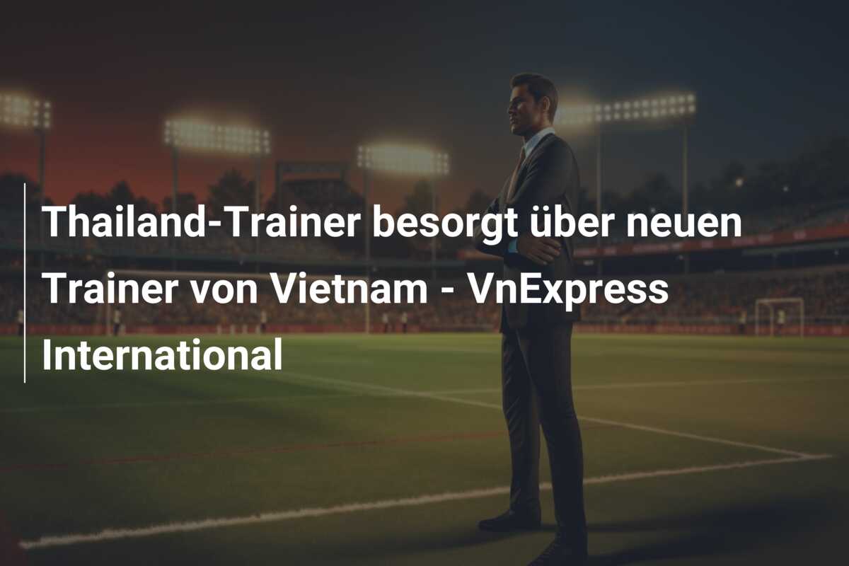 Thailand-Trainer besorgt über neuen Trainer von Vietnam – VnExpress International