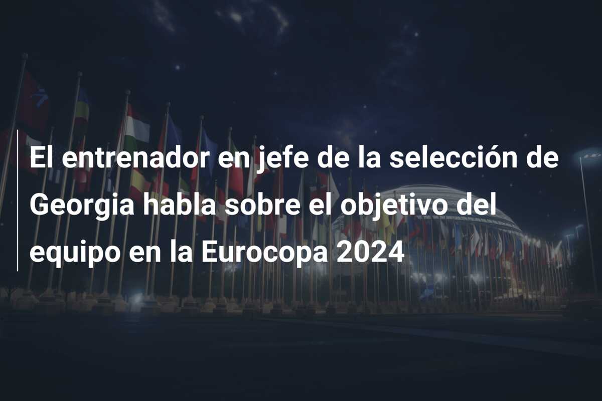 El entrenador en jefe de la selección de Georgia habla sobre el objetivo del equipo en la Eurocopa 2024