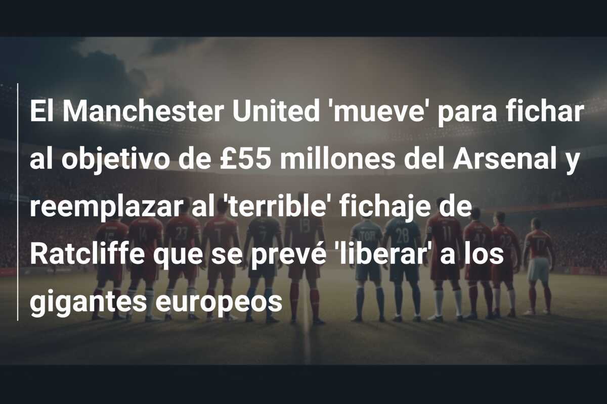 El Manchester United 'mueve' para fichar al objetivo de £55 millones del Arsenal y reemplazar al 'terrible' fichaje de Ratcliffe que se prevé 'liberar' a los gigantes europeos