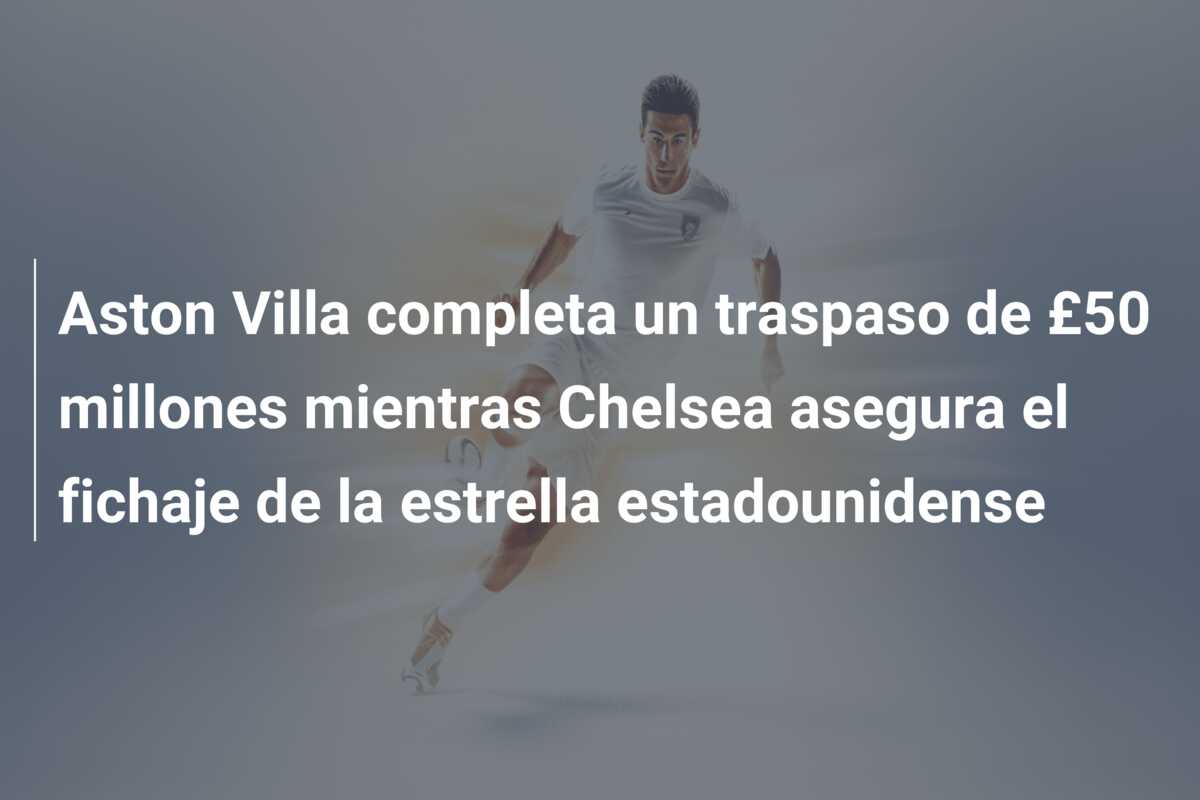 Aston Villa completa un traspaso de £50 millones mientras Chelsea asegura el fichaje de la estrella estadounidense
