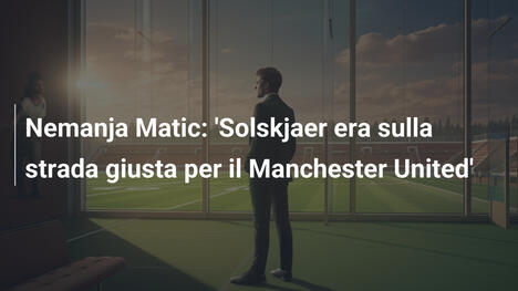 Nemanja Matic: 'Solskjaer era sulla strada giusta per il Manchester United'