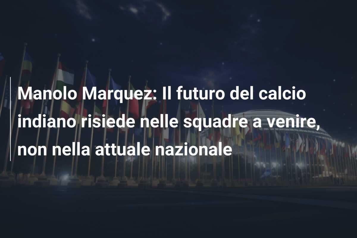 Manolo Marquez: Il futuro del calcio indiano risiede nelle squadre a venire, non nella attuale nazionale