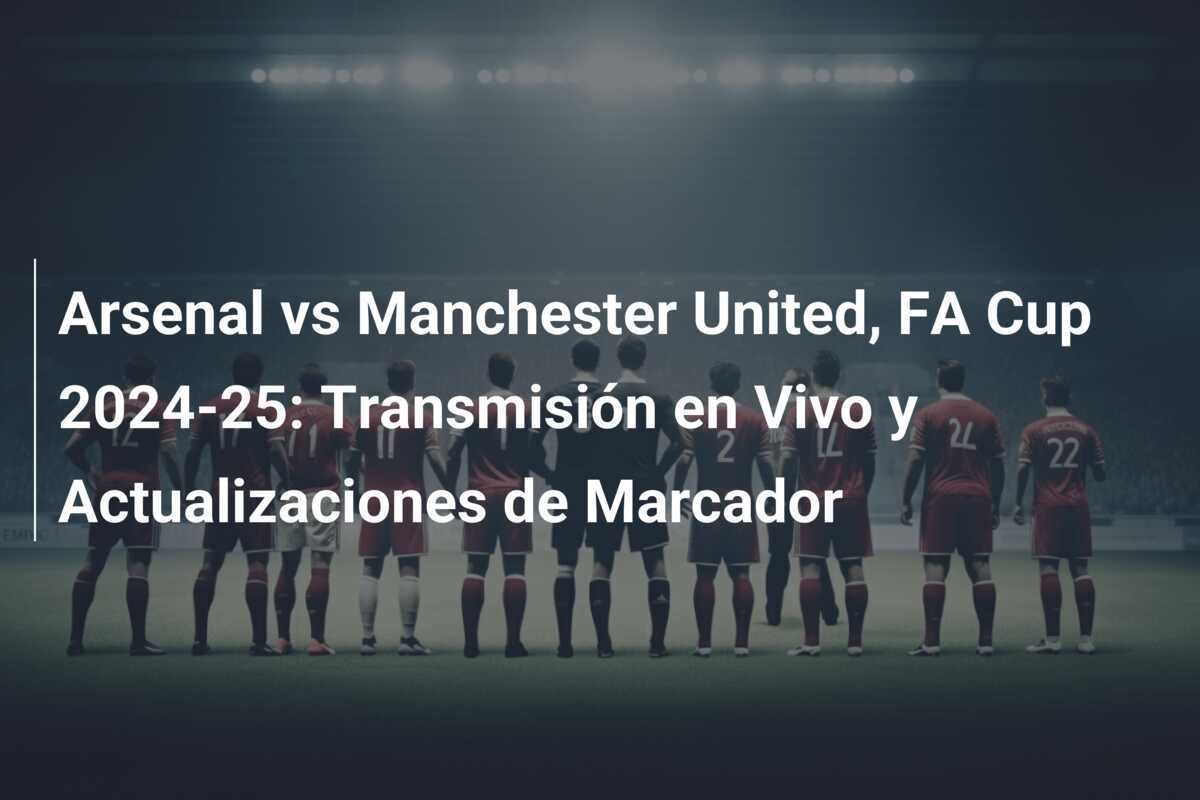 Arsenal vs Manchester United, FA Cup 2024-25: Transmisión en Vivo y Actualizaciones de Marcador