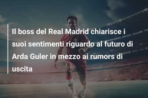 Il boss del Real Madrid chiarisce i suoi sentimenti riguardo al futuro di Arda Guler in mezzo ai rumors di uscita