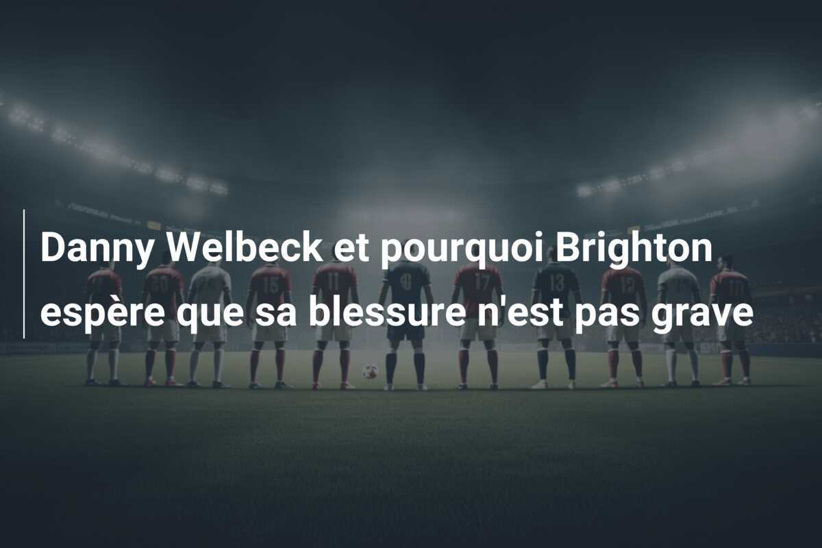Danny Welbeck et pourquoi Brighton espère que sa blessure n'est pas grave