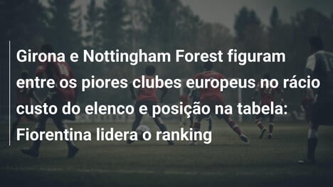 Girona e Nottingham Forest figuram entre os piores clubes europeus no rácio custo do elenco e posição na tabela: Fiorentina lidera o ranking