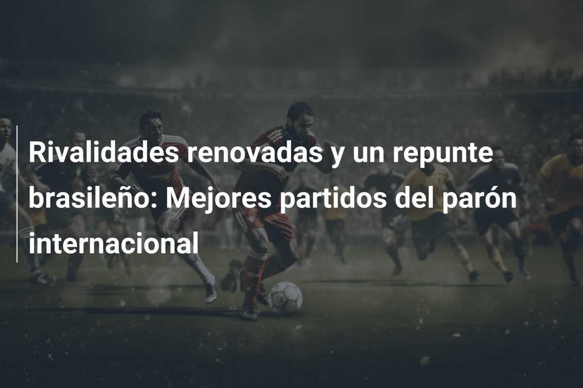 Rivalidades renovadas y un repunte brasileño: Mejores partidos del parón internacional