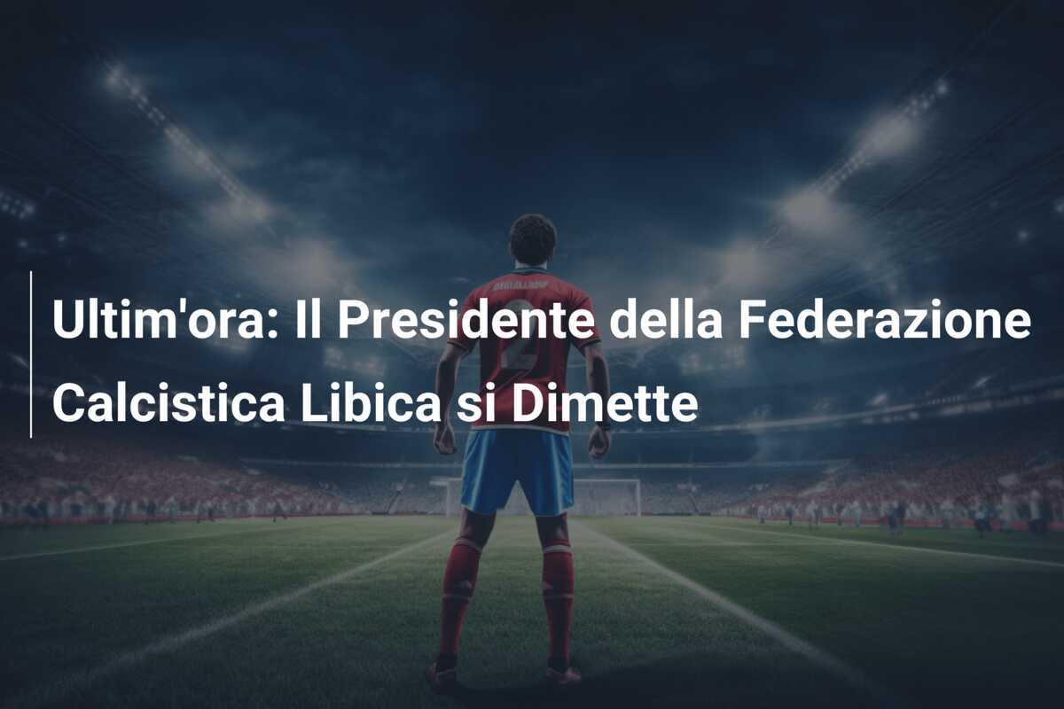 Ultim'ora: Il Presidente della Federazione Calcistica Libica si Dimette