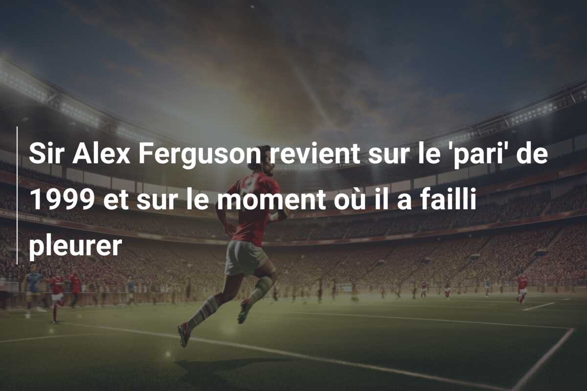 Sir Alex Ferguson revient sur le ‘pari’ de 1999 et sur le moment où il a failli pleurer