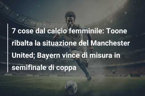 7 cose dal calcio femminile: Toone ribalta la situazione del Manchester United; Bayern vince di misura in semifinale di coppa