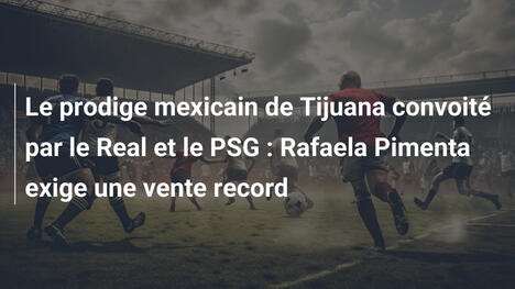 Le prodige mexicain de Tijuana convoité par le Real et le PSG : Rafaela Pimenta exige une vente record