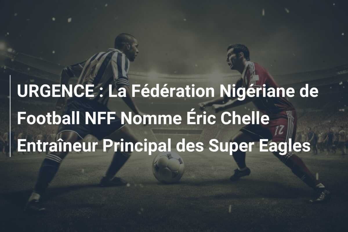URGENCE : La Fédération Nigériane de Football NFF Nomme Éric Chelle Entraîneur Principal des Super Eagles
