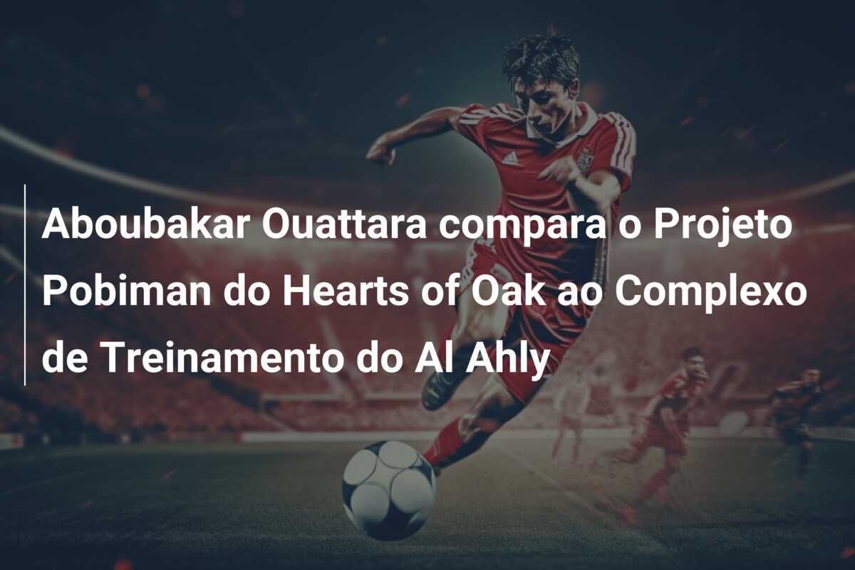 Aboubakar Ouattara compara o Projeto Pobiman do Hearts of Oak ao Complexo de Treinamento do Al Ahly
