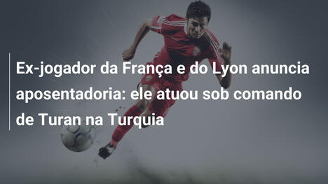 Ex-jogador da França e do Lyon anuncia aposentadoria: ele atuou sob comando de Turan na Turquia