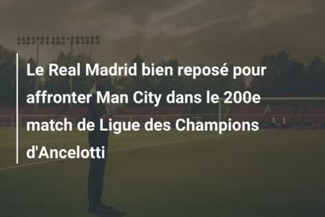 Le Real Madrid bien reposé pour affronter Man City dans le 200e match de Ligue des Champions d’Ancelotti
