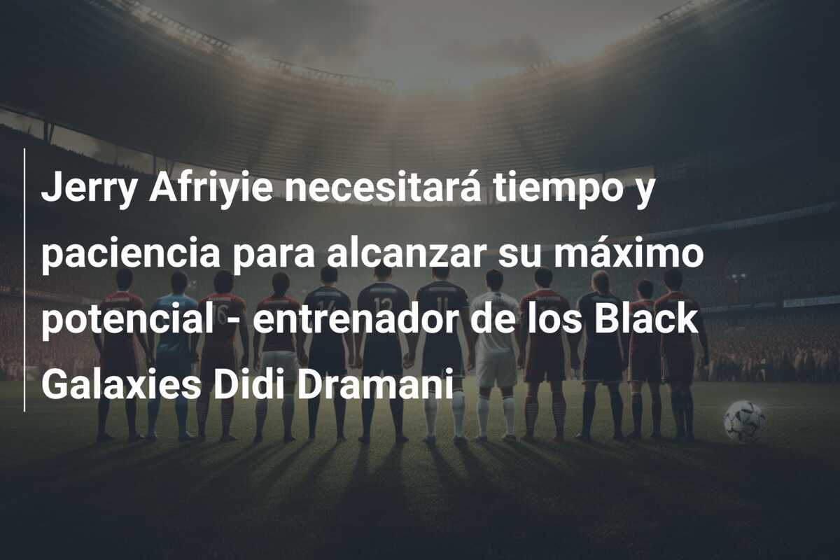 Jerry Afriyie necesitará tiempo y paciencia para alcanzar su máximo potencial - entrenador de los Black Galaxies Didi Dramani