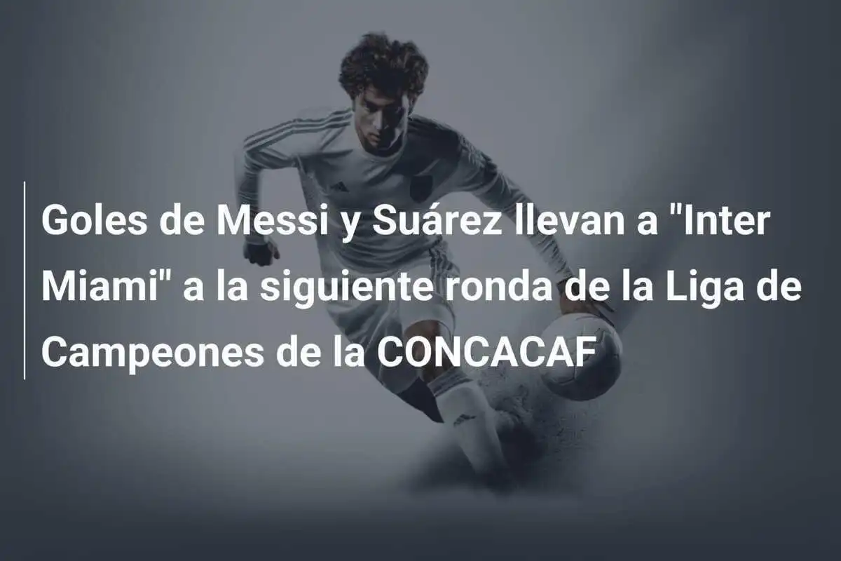 Goles de Messi y Suárez llevan a "Inter Miami" a la siguiente ronda de la Liga de Campeones de la CONCACAF