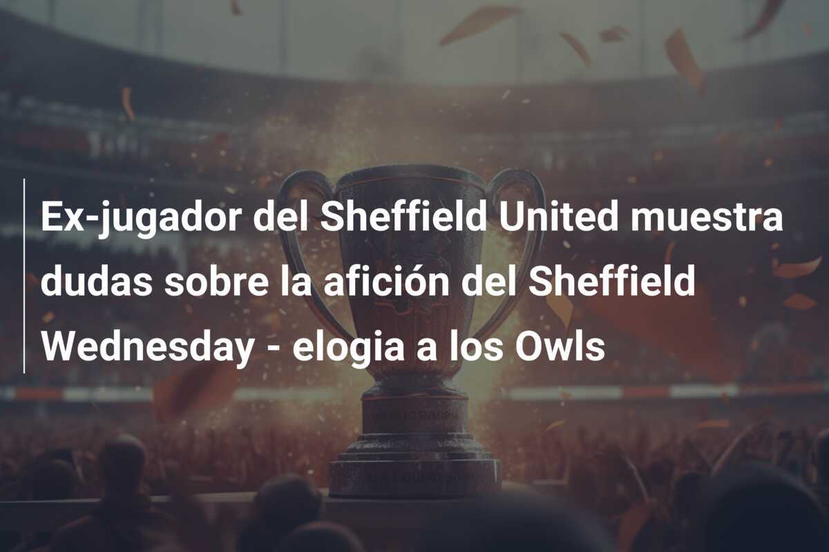 Ex-jugador del Sheffield United muestra dudas sobre la afición del Sheffield Wednesday - elogia a los Owls
