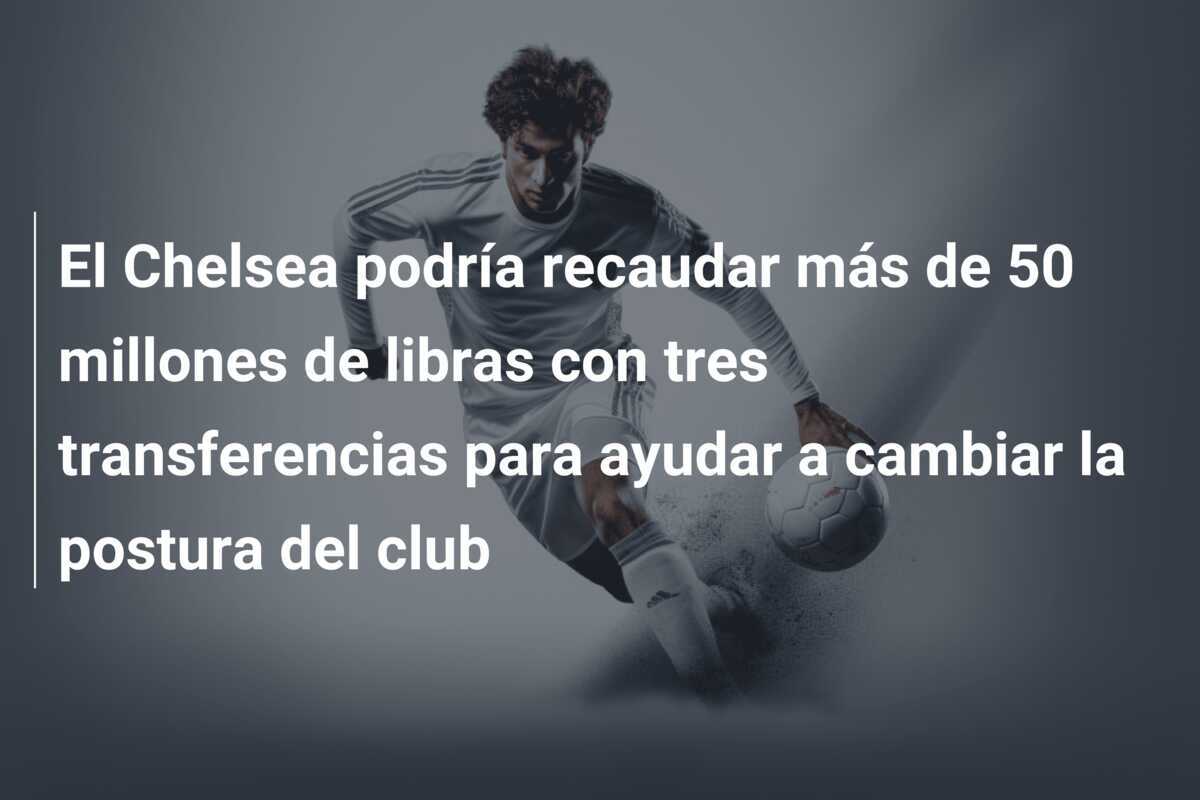 El Chelsea podría recaudar más de 50 millones de libras con tres transferencias para ayudar a cambiar la postura del club