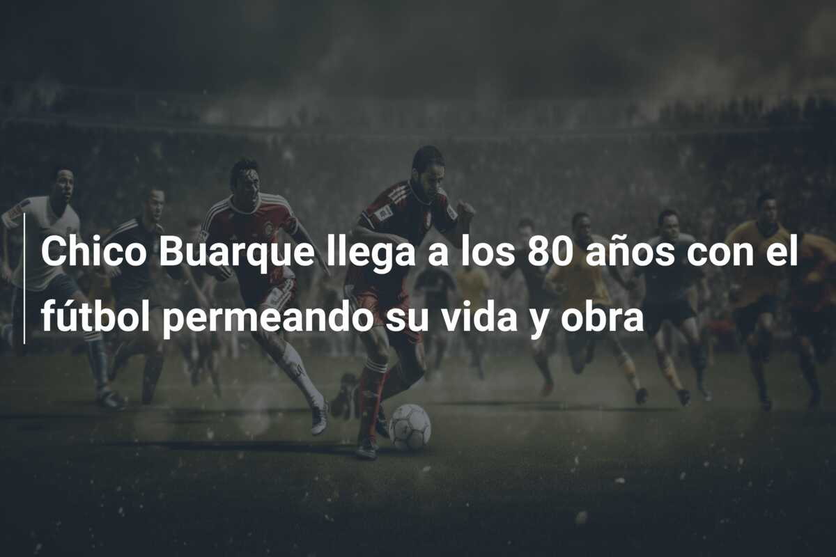 Chico Buarque llega a los 80 años con el fútbol permeando su vida y obra