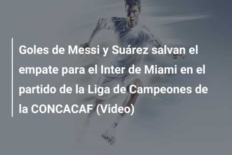 Goles de Messi y Suárez salvan el empate para el Inter de Miami en el partido de la Liga de Campeones de la CONCACAF (Video)
