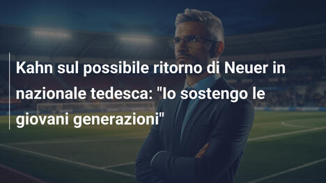Kahn sul possibile ritorno di Neuer in nazionale tedesca: "Io sostengo le giovani generazioni"