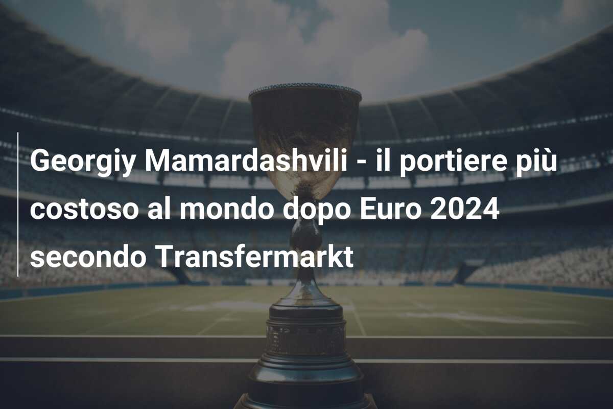 Georgiy Mamardashvili – il portiere più costoso al mondo dopo Euro 2024 secondo Transfermarkt