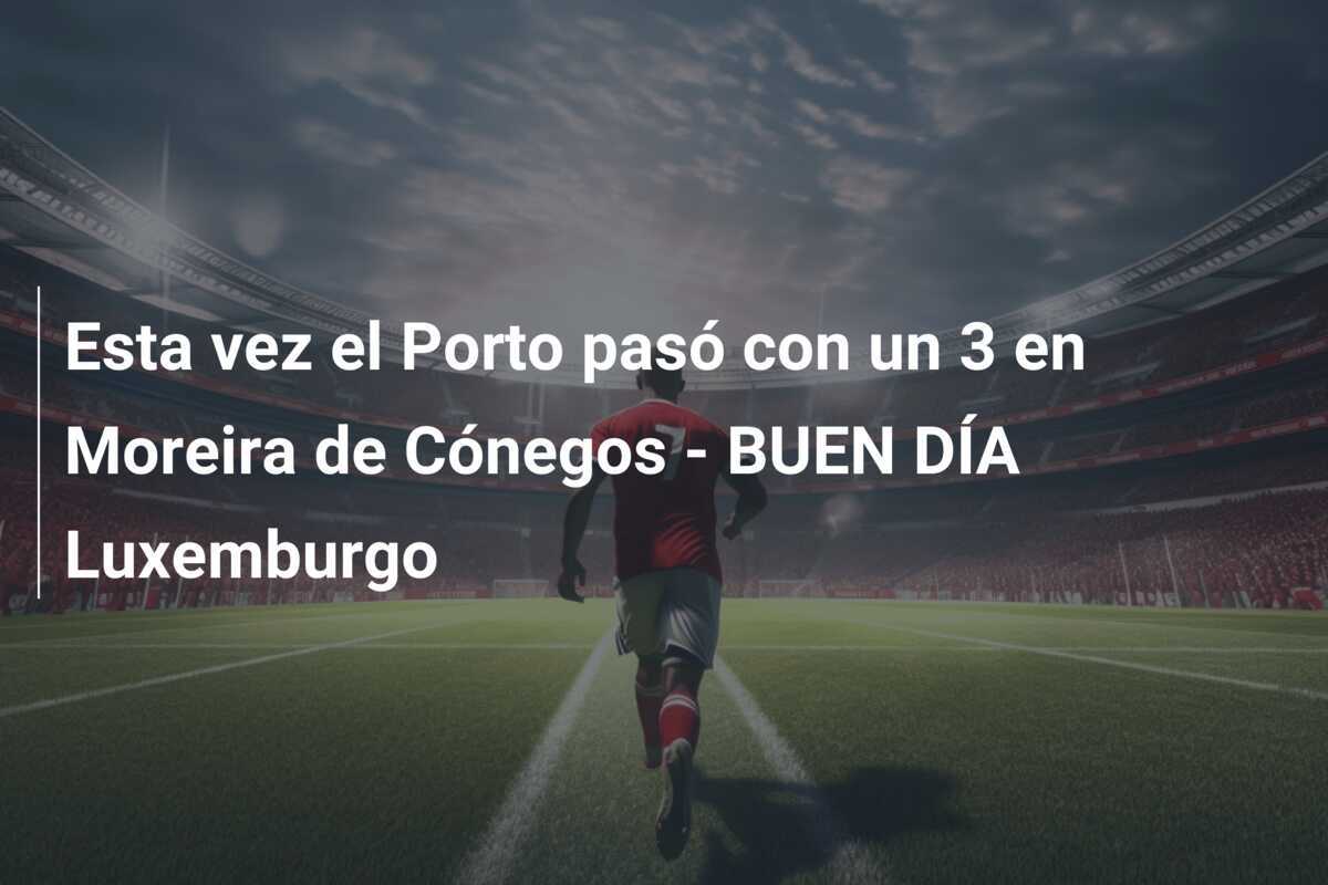 Esta vez el Porto pasó con un 3 en Moreira de Cónegos - BUEN DÍA Luxemburgo