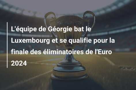 L’équipe de Géorgie bat le Luxembourg et se qualifie pour la finale des éliminatoires de l’Euro 2024