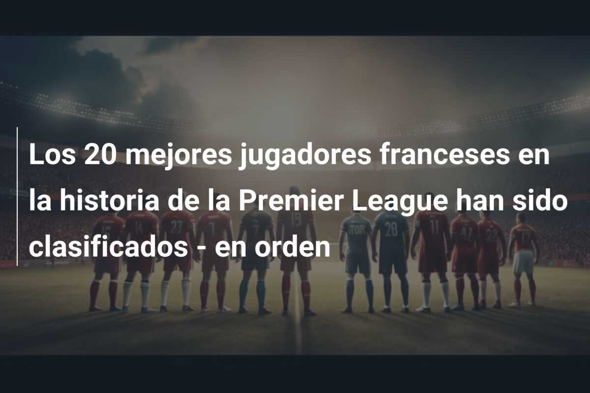 Los 20 mejores jugadores franceses en la historia de la Premier League han sido clasificados - en orden