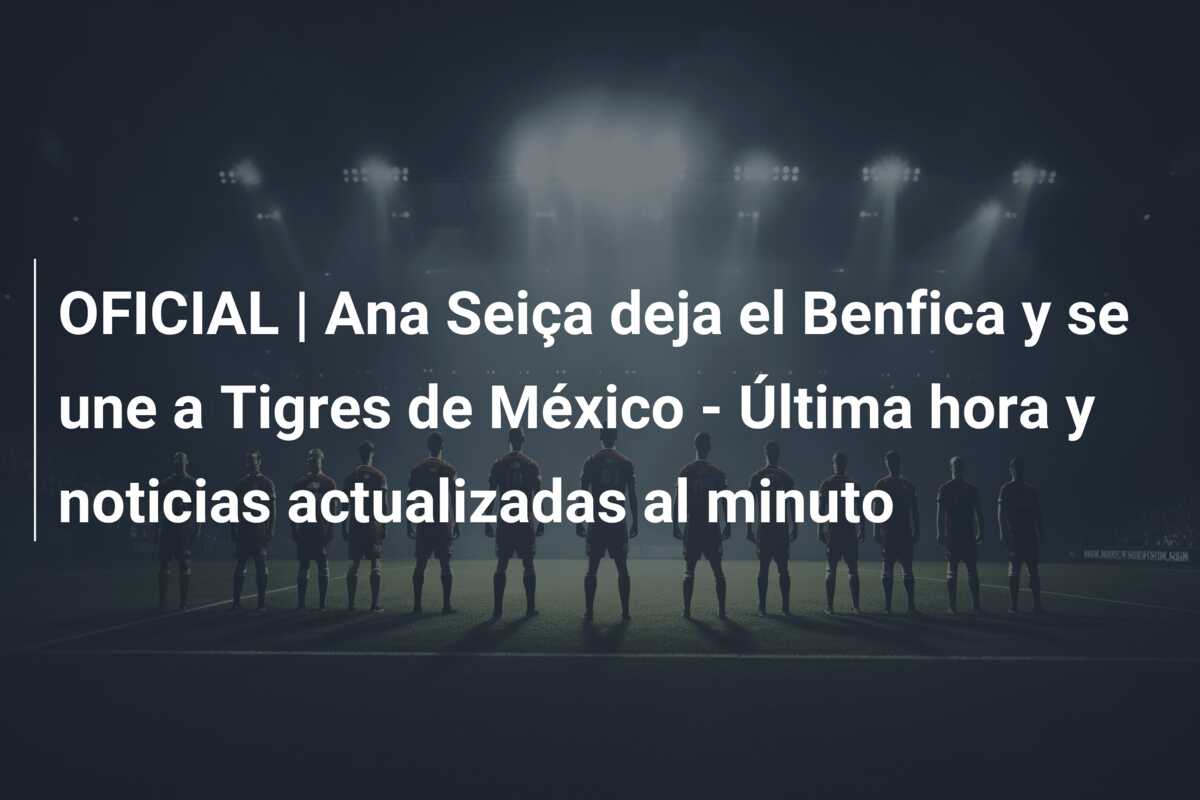 OFICIAL | Ana Seiça deja el Benfica y se une a Tigres de México – Última hora y noticias actualizadas al minuto