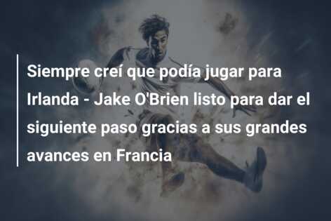 Siempre creí que podía jugar para Irlanda – Jake O’Brien listo para dar el siguiente paso gracias a sus grandes avances en Francia
