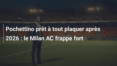 Pochettino prêt à tout plaquer après 2026 : le Milan AC frappe fort