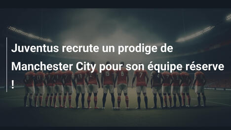 Juventus recrute un prodige de Manchester City pour son équipe réserve !