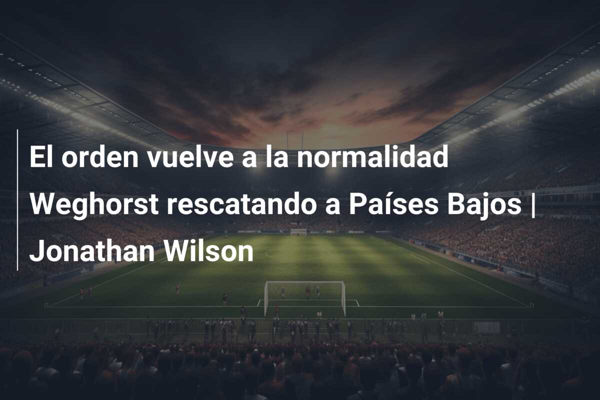 El orden vuelve a la normalidad Weghorst rescatando a Países Bajos | Jonathan Wilson