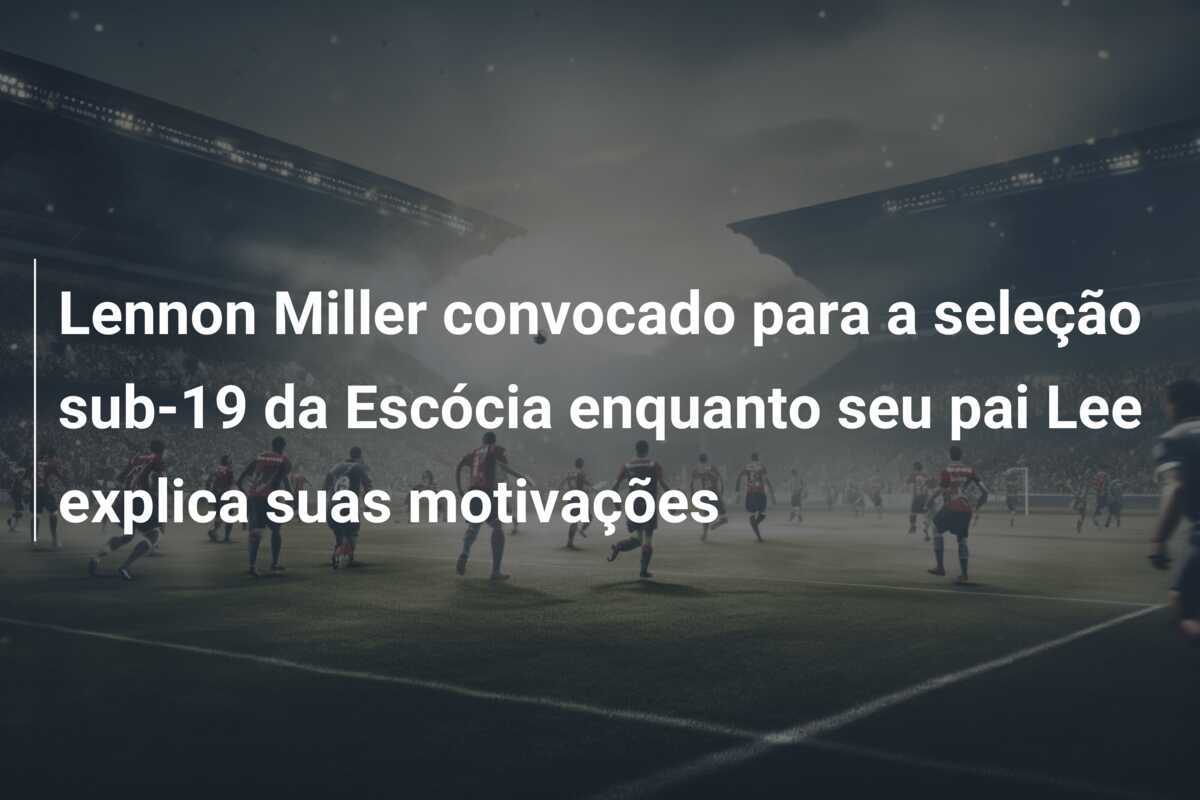 Lennon Miller convocado para a seleção sub-19 da Escócia enquanto seu pai Lee explica suas motivações