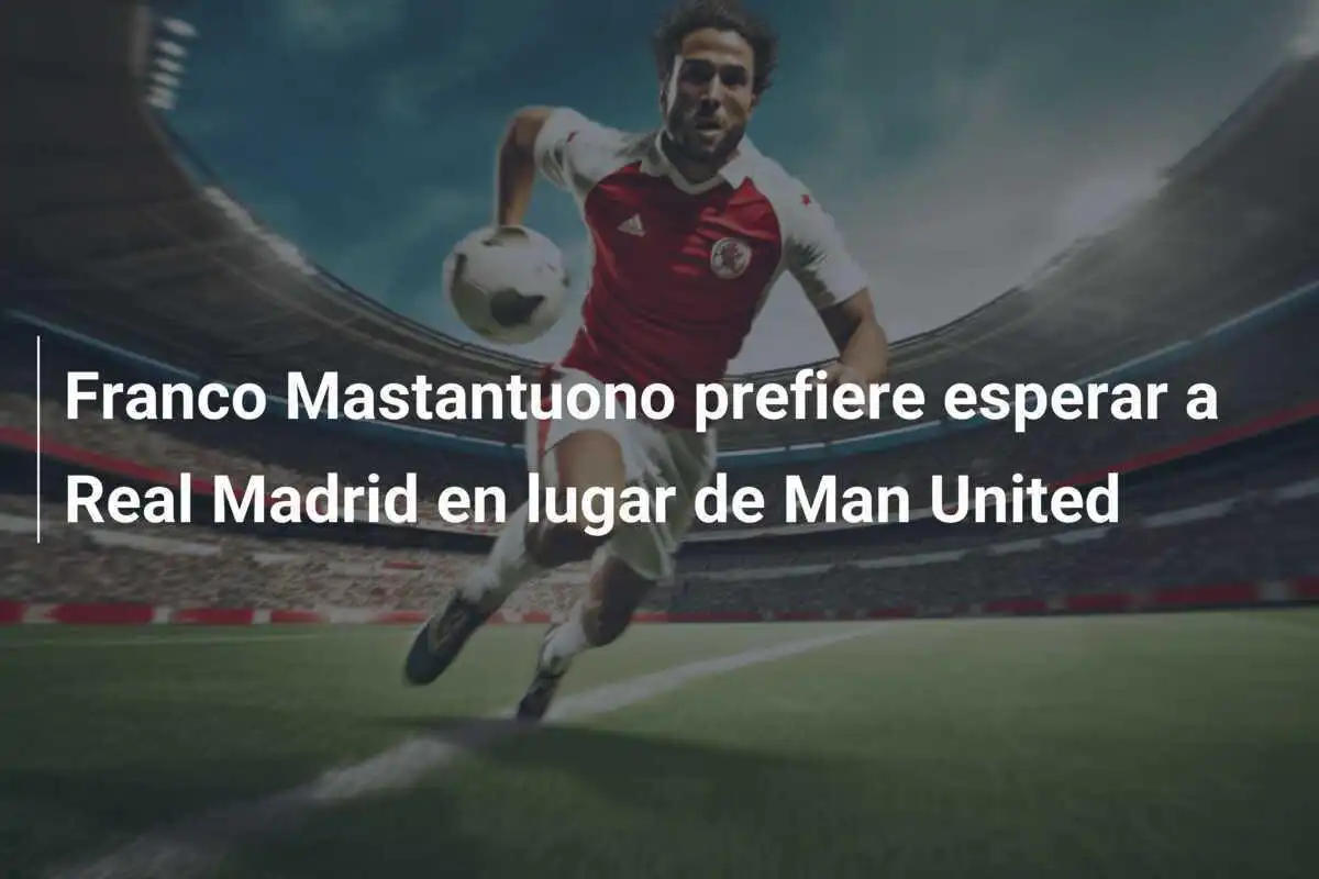Franco Mastantuono prefiere esperar a Real Madrid en lugar de Man United
