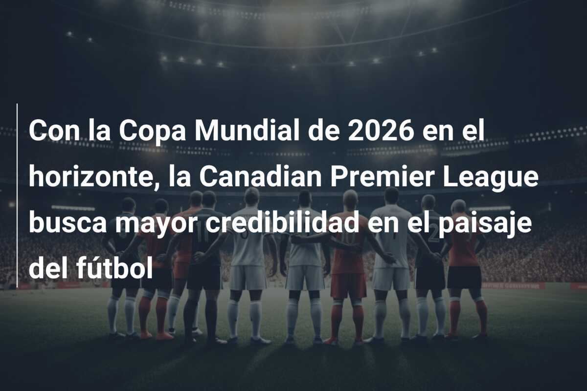 Con la Copa Mundial de 2026 en el horizonte, la Canadian Premier League busca mayor credibilidad en el paisaje del fútbol