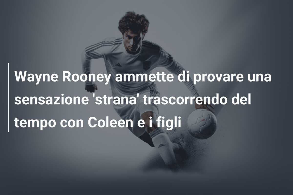 Wayne Rooney ammette di provare una sensazione 'strana' trascorrendo del tempo con Coleen e i figli