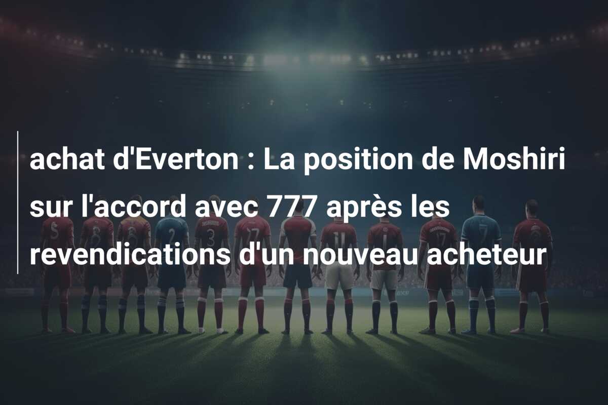achat d’Everton : La position de Moshiri sur l’accord avec 777 après les revendications d’un nouveau acheteur