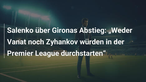 Salenko über Gironas Abstieg: "Weder Vanat noch Zyhankov würden in der Premier League durchstarten"