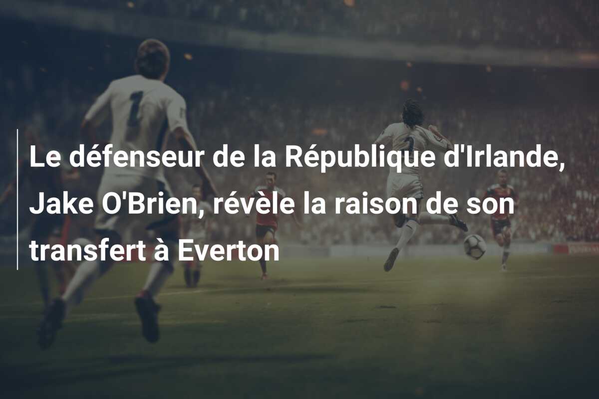 Le défenseur de la République d’Irlande, Jake O’Brien, révèle la raison de son transfert à Everton