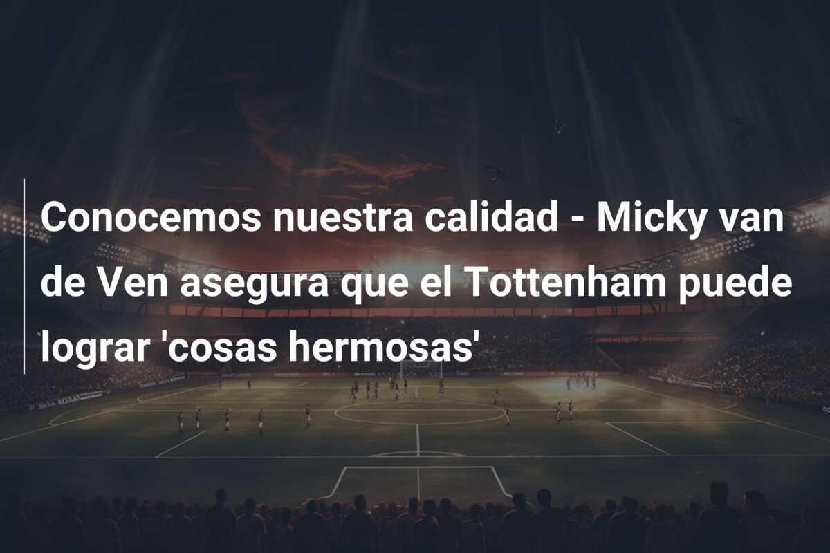 Conocemos nuestra calidad - Micky van de Ven asegura que el Tottenham puede lograr 'cosas hermosas'