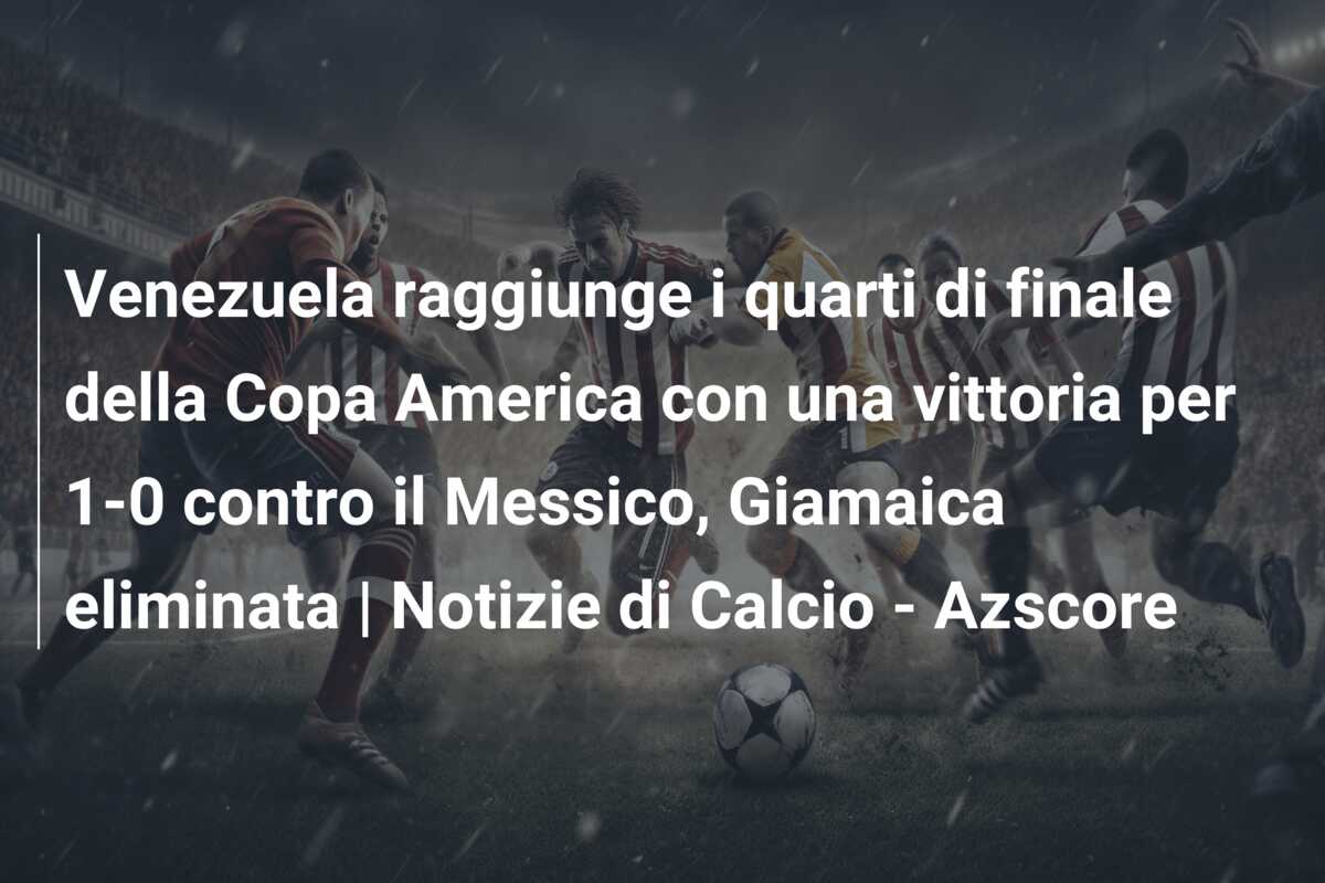 Venezuela raggiunge i quarti di finale della Copa America con una vittoria per 1-0 contro il Messico, Giamaica eliminata | Notizie di Calcio – Azscore