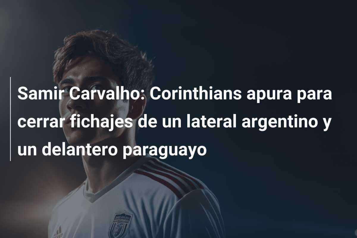 Samir Carvalho: Corinthians apura para cerrar fichajes de un lateral argentino y un delantero paraguayo