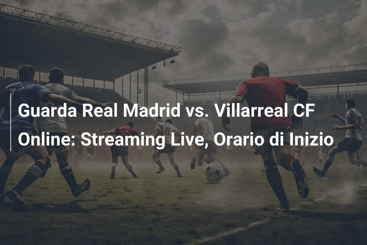 Guarda Real Madrid vs. Villarreal CF Online: Streaming Live, Orario di Inizio