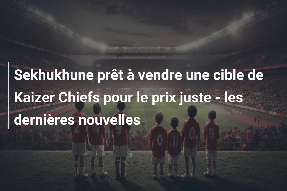 Sekhukhune prêt à vendre une cible de Kaizer Chiefs pour le prix juste – les dernières nouvelles