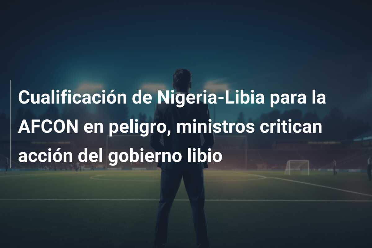 Cualificación de Nigeria-Libia para la AFCON en peligro, ministros critican acción del gobierno libio